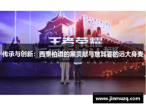 传承与创新：西泰柏道的黑贡献与詹其霎的远大身麦