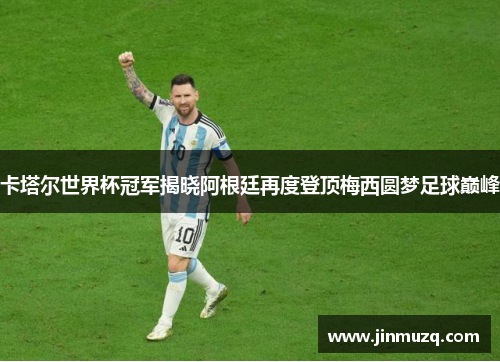 卡塔尔世界杯冠军揭晓阿根廷再度登顶梅西圆梦足球巅峰