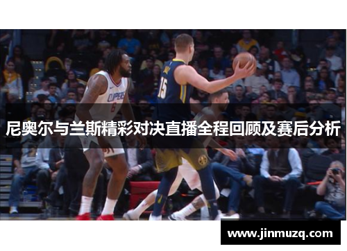 尼奥尔与兰斯精彩对决直播全程回顾及赛后分析