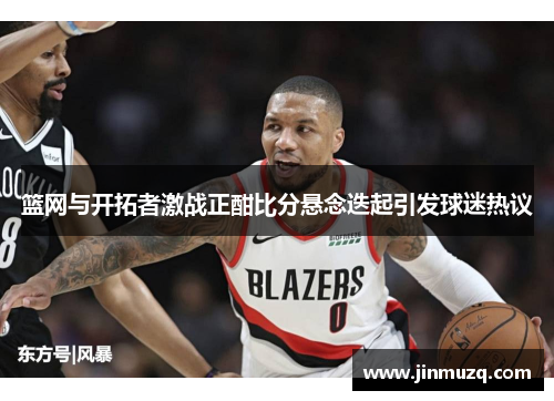 篮网与开拓者激战正酣比分悬念迭起引发球迷热议